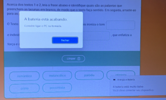 Acerca dos textos 1 e 2, leia a frase abaixo e identifique quais sllo as palarras que
preenchem as lacunas em branco, de modo que o texto faça sentido. Em seguida, arraste-as
para as
A bateria está acabando.
O Texto Corvém ligar o PC na tomada. Hs ironiza o tom
e individ , que enfatiza a
Fechar
força e ε
Limper 
rom ântico melancolico póródia Atmbes
Treogire Balécia
A bateria está maito balxa
cópia passimista Vocé dese conectar seu dispositivo.