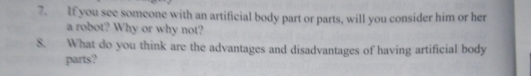 If you see someone with an artificial body part or parts, will you consider him or her 
a robot? Why or why not? 
8. What do you think are the advantages and disadvantages of having artificial body 
parts?