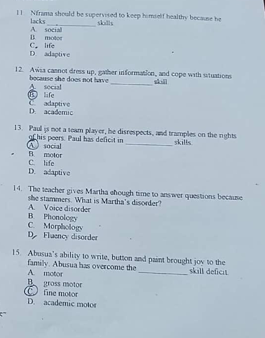 Nframa should be supervised to keep himself healthy because be
lacks_ skills
A. social
B. motor
C. life
D. adaptive
12. Awia cannot dress up, gather information, and cope with situations
because she does not have _skill
A. social
B life
C. adaptive
D. academic
13. Paul is not a team player, he disrespects, and tramples on the rights
of his peers. Paul has deficit in _skills.
A social
B. motor
C. life
D. adaptive
14. The teacher gives Martha ehough time to answer questions because
she stammers. What is Martha’s disorder?
A. Voice disorder
B. Phonology
C. Morphology
D Fluency disorder
15. Abusua’s ability to write, button and paint brought joy to the
family. Abusua has overcome the _skill deficit
A. motor
B gross motor
C fine motor
D. academic motor