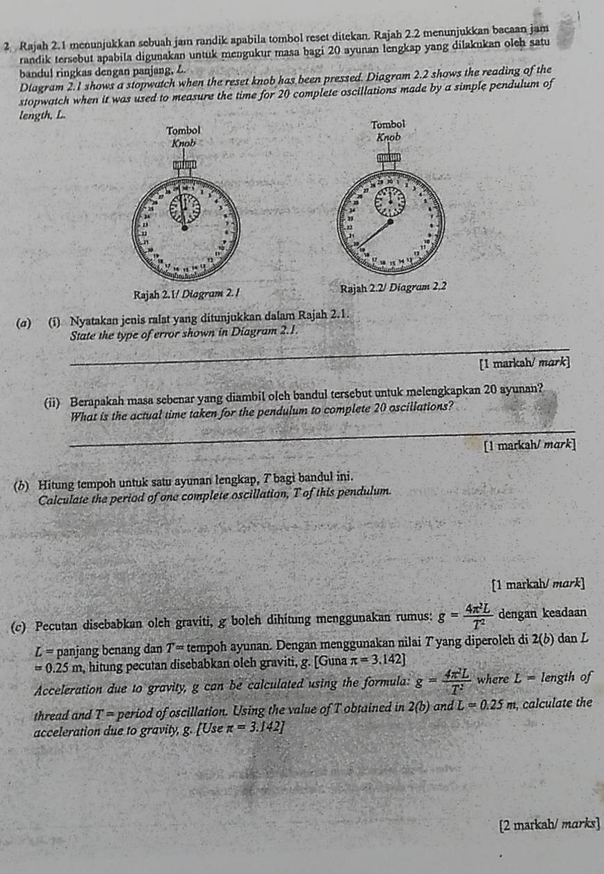 Rajah 2.1 menunjukkan sebuah jam randik apabila tombol reset ditekan. Rajah 2.2 menunjukkan bacaan jam
randik tersebut apabila digunakan untuk mengukur masa bagi 20 ayunan lengkap yang dilakukan oleh satu
bandul ringkas dengan panjang, Z.
Diagram 2.1 shows a stopwatch when the reset knob has been pressed. Diagram 2.2 shows the reading of the
stopwatch when it was used to measure the time for 20 complete oscillations made by a simple pendulum of
length, L.
 
 
Rajah 2.1/ Diagram 2. 1 Rajah 2.2/ Diagram 2.2
(σ) (i) Nyatakan jenis ralat yang ditunjukkan dalam Rajah 2.1.
_
State the type of error shown in Diagram 2.1.
[1 marksh/ mark]
(ii) Berapakah masa sebenar yang diambil olch bandul tersebut untuk melengkapkan 20 ayunan?
_
What is the actual time taken for the pendulum to complete 20 oscillations?
[1 markah/ mark]
(b) Hitung tempoh untuk satu ayunan lengkap, T bagi bandul ini.
Calculate the period of one complete oscillation, T of this pendulum.
[1 markah/ mɑrk]
(c) Pecutan disebabkan oleh graviti, g boleh dihitung menggunakan rumus: g= 4π^2L/T^2  dengan keadaan
L= panjang benang dan T= tempoh ayunan. Dengan menggunakan nilai Tyang diperoleh di 2(b) dan L
=0.25m , hitung pecutan disebabkan oleh graviti, g. [Guna π =3.142]
Acceleration due to gravity, g can be calculated using the formula: g= 4π^2L/T^2  where L= length of
thread and T= period of oscillation. Using the value of T obtained in 2(b) an dL=0.25m , calculate the
acceleration due to gravity, g. [Use π =3.142]
[2 markah/ marks]