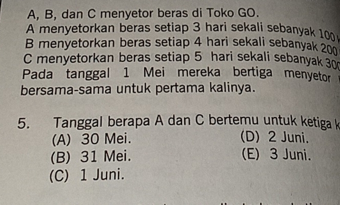 A, B, dan C menyetor beras di Toko GO.
A menyetorkan beras setiap 3 hari sekali sebanyak 100
B menyetorkan beras setiap 4 hari sekali sebanyak 200
C menyetorkan beras setiap 5 hari sekalí sebanyak 30
Pada tanggal 1 Mei mereka bertiga menyetor
bersama-sama untuk pertama kalinya.
5. Tanggal berapa A dan C bertemu untuk ketiga k
(A) 30 Mei. (D) 2 Juni.
(B) 31 Mei. (E) 3 Juni.
(C) 1 Juni.