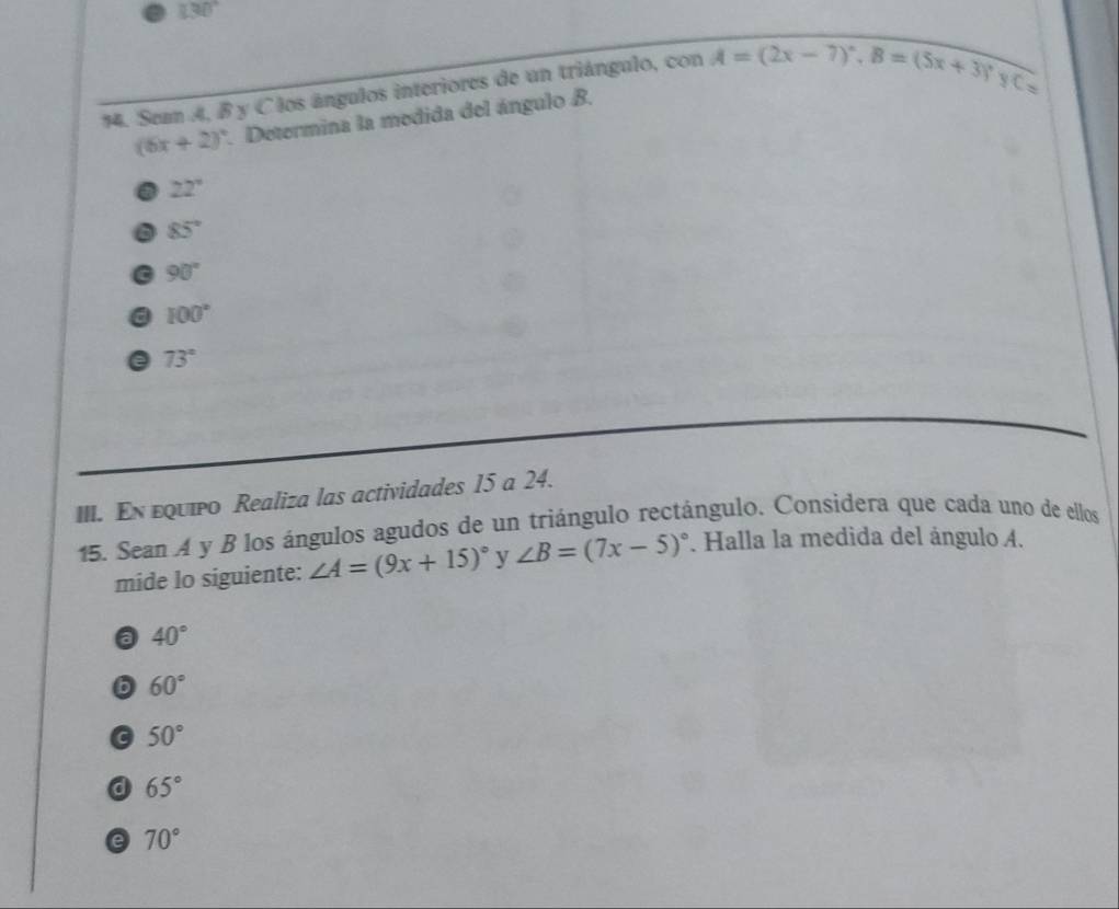 130°
14. Seam A, B y Clos ángulos interiores de un triángulo, con cos A=(2x-7)^circ ,, B=(5x+3)^,
C=
(6x+2)^circ . Determina la medida del ángulo B.
22°
6 85°
90°
a 100°
a 73°
III. En εquipo Realiza las actividades 15 a 24.
15. Sean A y B los ángulos agudos de un triángulo rectángulo. Considera que cada uno de ellos
mide lo siguiente: ∠ A=(9x+15)^circ  y ∠ B=(7x-5)^circ . Halla la medida del ángulo A.
a 40°
6 60°
a 50°
a 65°
e 70°