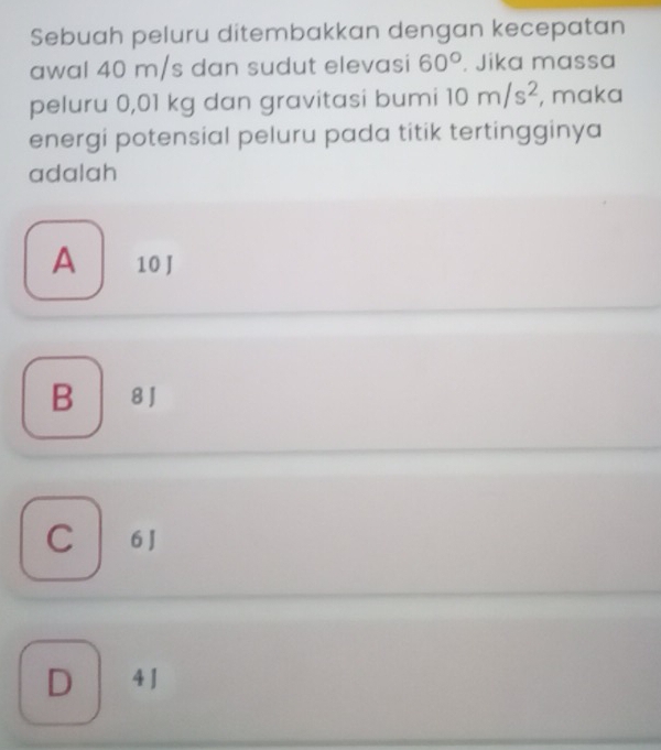 Sebuah peluru ditembakkan dengan kecepatan
awal 40 m/s dan sudut elevasi 60°. Jika massa
peluru 0,01 kg dan gravitasi bumi 10m/s^2 , maka
energi potensial peluru pada titik tertingginya
adalah
A 10 J
B 8J
C | 6J
D 4 J