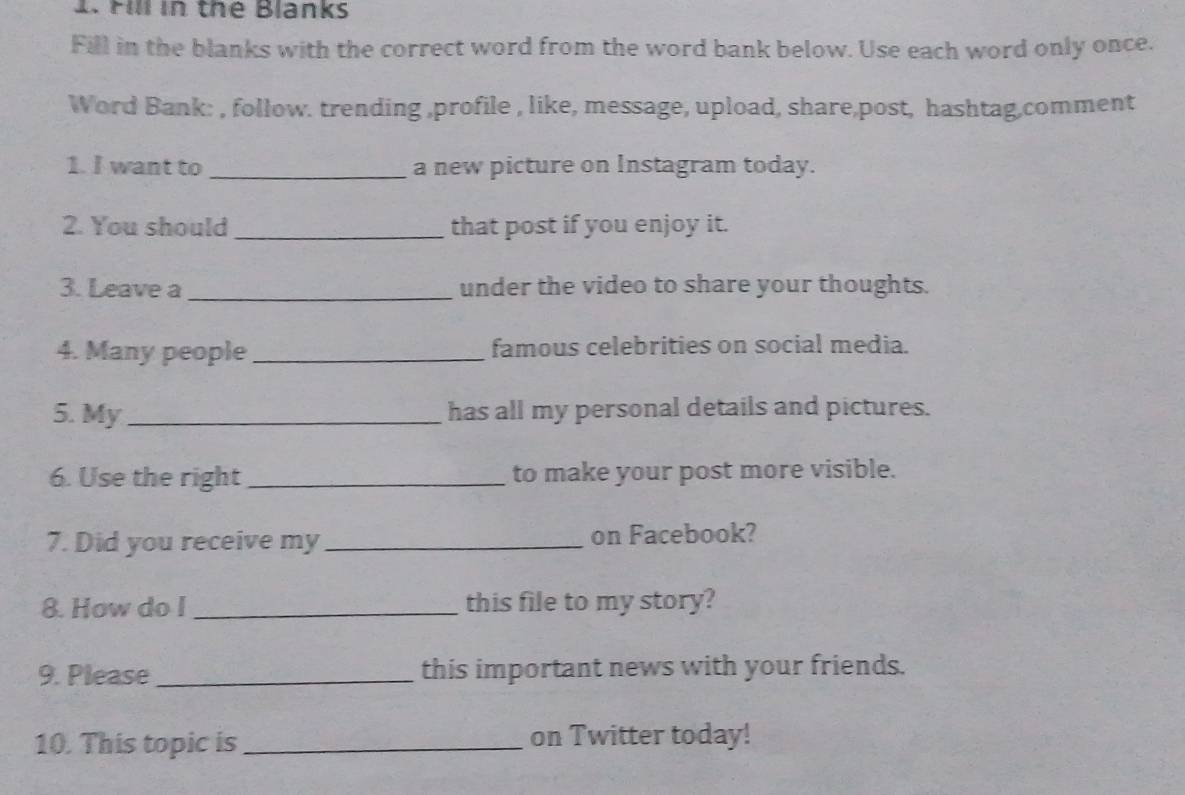 Fill in the Blanks 
Fill in the blanks with the correct word from the word bank below. Use each word only once. 
Word Bank: , follow. trending ,profile , like, message, upload, share,post, hashtag,comment 
1. I want to _a new picture on Instagram today. 
2. You should _that post if you enjoy it. 
3. Leave a _under the video to share your thoughts. 
4. Many people_ famous celebrities on social media. 
5. My_ has all my personal details and pictures. 
6. Use the right _to make your post more visible. 
7. Did you receive my _on Facebook? 
8. How do I _this file to my story? 
9. Please _this important news with your friends. 
10. This topic is _on Twitter today!