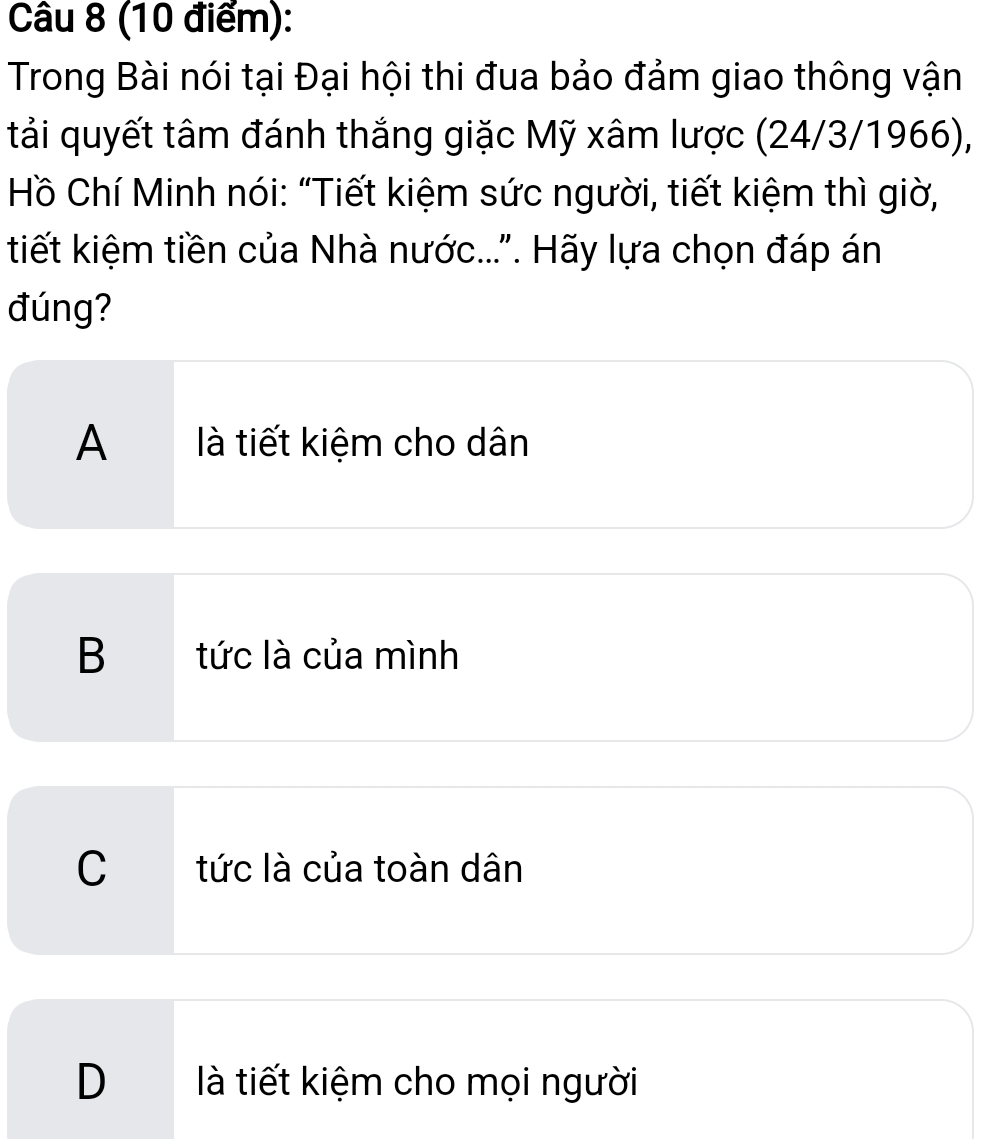 Trong Bài nói tại Đại hội thi đua bảo đảm giao thông vận
tải quyết tâm đánh thắng giặc Mỹ xâm lược (24/3/1966),
Hồ Chí Minh nói: “Tiết kiệm sức người, tiết kiệm thì giờ,
tiết kiệm tiền của Nhà nước...". Hãy lựa chọn đáp án
đúng?
A là tiết kiệm cho dân
B tức là của mình
C tức là của toàn dân
D là tiết kiệm cho mọi người