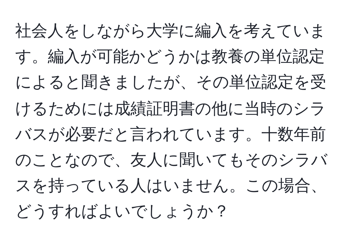 社会人をしながら大学に編入を考えています。編入が可能かどうかは教養の単位認定によると聞きましたが、その単位認定を受けるためには成績証明書の他に当時のシラバスが必要だと言われています。十数年前のことなので、友人に聞いてもそのシラバスを持っている人はいません。この場合、どうすればよいでしょうか？