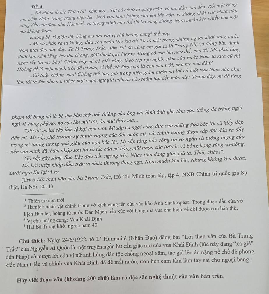 ĐÈ 4.
Đỏ chính là lúc Thiên tử' nằm mơ... Tất cả cử từ từ quay tròn, và tan dần, tan dần. Rồi một bóng
ma trùm khăn, trăng trắng hiện lên. Nhà vua kinh hoàng run lên lập cập, vì không phải vua chúa nào
cũng đều can đảm như Hămlét², và thông minh như thể thì lại càng không. Ngài muốn kéo chiếu che mặt
mà không được,
Đường bệ và giận dữ, bóng ma nói với vị chủ hoàng cung³ thế này:
- Mi có nhận ra ta không, đứa con khổn khổ kia ơi! Ta là một trong những người khai sáng nước
Nam tươi đẹp này đây. Ta là Trưng Trắc, năm 39^4 đã cùng em gái ta là Trưng Nhị và đồng bào đánh
đuổi bọn xâm lăng, trả thù chồng, giải thoát quê hương. Đừng có run lên như thế, con ơi! Mà phải lắng
nghe lấy lời mẹ báo! Chẳng hay mi có biết rằng, theo tập tục nghìn năm của nước Nam ta xưa cũ thì
Hoàng để là chịu mệnh trời để trị dân, vì thế mà được coi là con của trời, cha mẹ của dân?
...Có thấy không, con! Chẳng thể bao giờ trong niên giám nước mi lại có một vua Nam nào chịu
làm tôi tớ đến như mi, lại có một cuộc ngự giá tuần du nào thảm hại đến mức này. Trước đây, mi đã từng
phạm tội báng bổ là bệ lên bàn thờ linh thiêng của ông vải hình ảnh ghê tởm của thằng da trắng ngái
ngủ và bụng phệ nọ, nó sặc lên mùi tỏi, ớn mùi thây ma...
'"Giờ thì mi lại sắp làm tệ hại hơn nữa. Mi sắp ca ngợi công đức của những đứa bóc lột và hiếp đáp
dân mi. Mi sắp phô trương sự thịnh vượng của đất nước mi, cái thịnh vượng được sắp đặt đầu ra đấy
trong tri tưởng tượng quá giàu của bọn bóc lột. Mi sắp tâng bốc công ơn vô ngần và tưởng tượng của
vền văn minh đã thâm nhập sơn hà xã tắc của mi bằng mũi nhọn của lưỡi lê và bằng họng súng ca-nông.
'Gà sắp gáy sáng. Sao Bắc đầu tiến ngang trời. Nhạc tiên đang giục giã ta. Thôi, chào!''.
Mồ hôi nhớp nháp đẫm trán vị chúa thượng đang ngủ. Ngài muốn kêu lên. Nhưng không kêu được.
Lưỡi ngài líu lại vì sợ.
(Trích Lời than vãn của bà Trưng Trắc, Hồ Chí Minh toàn tập, tập 4, NXB Chính trị quốc gia Sự
thật, Hà Nội, 2011)
' Thiên tử: con trời
² Hamlet: nhân vật chính trong vở kịch cùng tên của văn hào Anh Shakespear. Trong đoạn đầu của vở
kịch Hamlet, hoàng tử nước Đan Mạch tiếp xúc với bóng ma vua cha hiện về đòi được con báo thù.
* Vị chủ hoàng cung: Vua Khải Định
* Hai Bà Trưng khởi nghĩa năm 40
Chú thích: Ngày 24/6/1922, tờ L’ Humanité (Nhân Đạo) đăng bài “Lời than vãn của Bà Trưng
Trắc'' của Nguyễn Ái Quốc là một truyện ngắn hư cấu giấc mơ của vua Khải Định (lúc này đang “xa giá”
đến Pháp) và mượn lời của vị nữ anh hùng dân tộc chống ngoại xâm, tác giả lên án nặng nề chế độ phong
kiến Nam triều và chính vua Khải Định đã đề mất nước, ươn hèn cam tâm làm tay sai cho ngoại bang.
Hãy viết đoạn văn (khoảng 200 chữ) làm rõ đặc sắc nghệ thuật của văn bản trên.