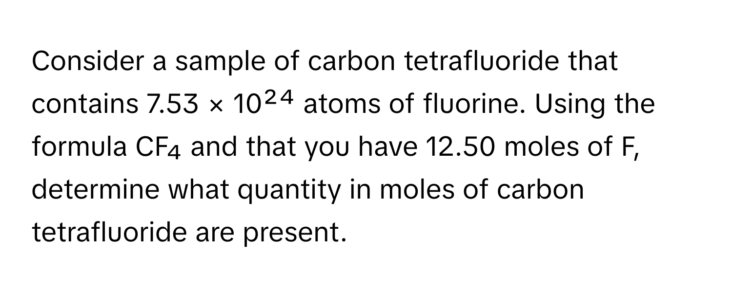 Consider a sample of carbon tetrafluoride that contains 7.53 × 10²⁴ atoms of fluorine. Using the formula CF₄ and that you have 12.50 moles of F, determine what quantity in moles of carbon tetrafluoride are present.