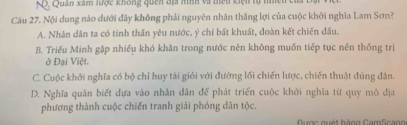 Q, Quan xam lược không quên địa hình và điều kiện tự nhên của Dại Việt.
Câu 27. Nội dung nào dưới đây không phải nguyên nhân thắng lợi của cuộc khởi nghĩa Lam Sơn?
A. Nhân dân ta có tinh thần yêu nước, ý chí bất khuất, đoàn kết chiến đấu.
B. Triều Minh gặp nhiều khó khăn trong nước nên không muốn tiếp tục nền thống trị
ở Đại Việt.
C. Cuộc khởi nghĩa có bộ chỉ huy tài giỏi với đường lối chiến lược, chiến thuật dúng đắn.
D. Nghĩa quân biết dựa vào nhân dân để phát triển cuộc khởi nghĩa từ quy mô địa
phương thành cuộc chiến tranh giải phóng dân tộc.
Được quét bằng CamScann