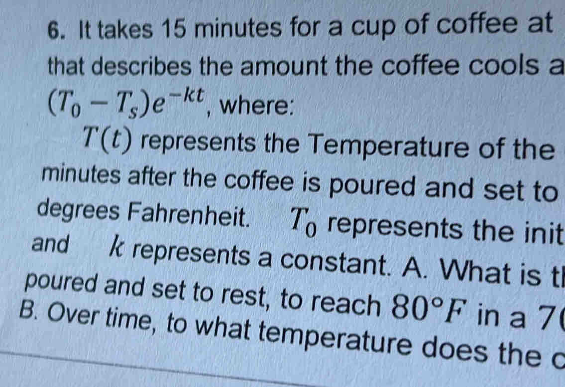 It takes 15 minutes for a cup of coffee at 
that describes the amount the coffee cools a
(T_0-T_s)e^(-kt) , where:
T(t) represents the Temperature of the
minutes after the coffee is poured and set to 
degrees Fahrenheit. T_0 represents the init 
and k represents a constant. A. What is tl 
poured and set to rest, to reach 80°F in a 7
B. Over time, to what temperature does the c