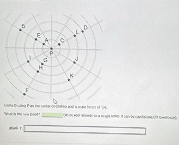 Dilate Dusing P as the center of dilation and a scale factor of 1/4. 
What is the new point? _(Write your answer as a single letter; It can be capitalized OR lowercase). 
Blank 1: □ 0...) □  _ 