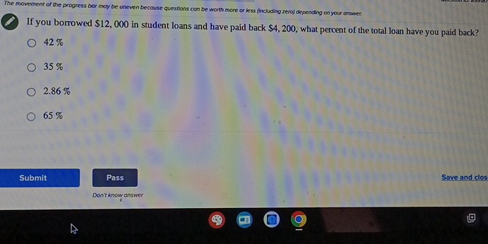 The movement of the progress bar may be uneven because questions can be worth more or less (including zero) depending on your answer.
If you borrowed $12, 000 in student loans and have paid back $4, 200, what percent of the total loan have you paid back?
42%
35 %
2.86 %
65 %
Submit Pass Save and clos
Don't know answer