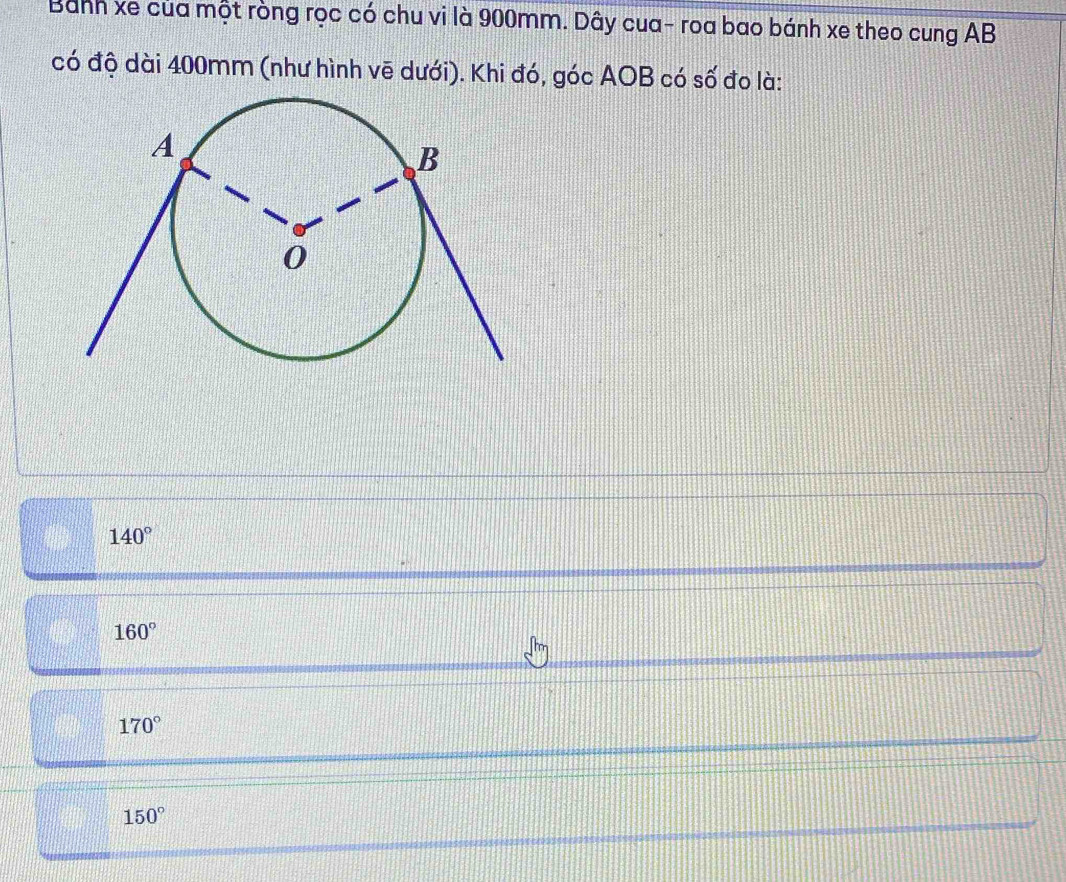 Bánh xe của một ròng rọc có chu vi là 900mm. Dây cua- roa bao bánh xe theo cung AB
có độ dài 400mm (như hình vẽ dưới). Khi đó, góc AOB có số đo là:
140°
160°
170°
150°