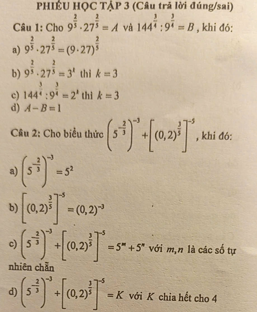 PHIÉU HQC TẠP 3 (Câu trả lời đúng/sai) 
Câu 1: Cho 9^(frac 2)5· 27^(frac 2)5=A và 144^(frac 3)4:9^(frac 3)4=B , khi đó: 
a) 9^(frac 2)5· 27^(frac 2)5=(9· 27)^ 2/5 
b) 9^(frac 2)5· 27^(frac 2)5=3^x thì k=3
c) 144^(frac 3)4:9^(frac 3)4=2^k thì k=3
d) A-B=1
Câu 2: Cho biểu thức (5^(-frac 2)3)^-3+[(0,2)^ 3/5 ]^-5 , khi đó: 
a) (5^(-frac 2)3)^-3=5^2
b) [(0,2)^ 3/5 ]^-5=(0,2)^-3
c) (5^(-frac 2)3)^-3+[(0,2)^ 3/5 ]^-5=5^m+5^n với m,n là các số tự 
nhiên chằn 
d) (5^(-frac 2)3)^-3+[(0,2)^ 3/5 ]^-5=K với K chia hết cho 4