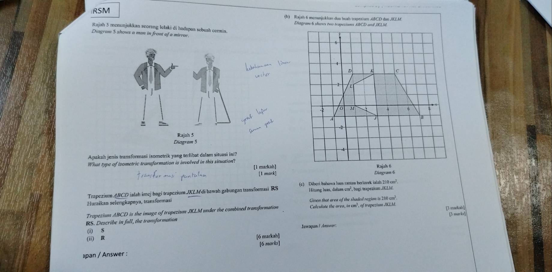 RSM
(b) Rajah 6 menunjukkan dua buah trapezium ABCD dan JKLM. 
Rajah 5 menunjukkan seorang lelaki di hadapan sebuah cermin. 
Diagram 5 shows a man in front of a mirror. 
Apakah jenis transformasi isometrik yang terlibat dalam situasi ini? 
What type of isometric transformation is involved in this situation? 
[l markah] 
[1 mark] Diagram 6 
(c) Diberi bahawa luas rantau berlorek ialah 210cm^2. 
Trapezium ABCD ialah imej bagi trapezium JKLM di bawah gabungan transformasi RS Hitung luas, dalam cm², bagi trapezium JKLM. 
Huraikan selengkapnya, transformasi 
Given that area of the shaded region is 210cm^2. 
Trapezium ABCD is the image of trapezium JKLM under the combined transformation Calculate the area, in cm², of trapezium JKLM.
RS. Describe in full, the transformation [3 markah] [3 marks] 
(i) S Jawapan / Answer: 
(ii) R
[6 markah] 
[6 marks] 
pan / Answer :