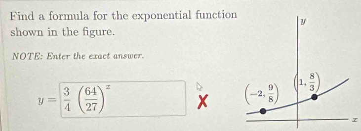 Find a formula for the exponential functio
shown in the figure.
NOTE: Enter the exact answer.
y= 3/4 ( 64/27 )^x
x 
x