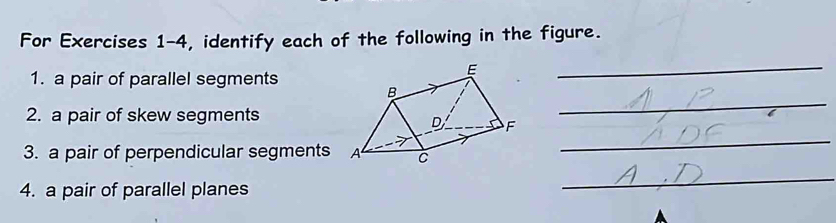 For Exercises 1-4, identify each of the following in the figure. 
1. a pair of parallel segments 
_ 
2. a pair of skew segments 
_ 
3. a pair of perpendicular segments 
_ 
4. a pair of parallel planes 
_