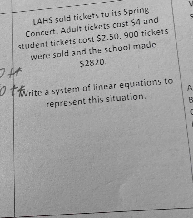 LAHS sold tickets to its Spring 
Concert. Adult tickets cost $4 and S 
student tickets cost $2.50. 900 tickets 
were sold and the school made
$2820. 
Write a system of linear equations to 
A 
represent this situation. 
B 
(