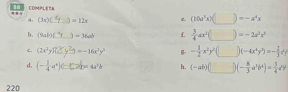 COMPLETA
***
a. (3x) (_ D =12x
e. (10a^3x)(□ )=-a^4x
b. (9ab) _ ) =36ab f.  3/4 ax^2(□ )=-2a^2x^5
C. (2x^2y) _  =-16x^2y^3 g. - 1/2 x^2y^2(□ )(-4x^4y^3)=- 2/3 x^6y^8
d. (- 1/4 a^4) C_ y=4=4a^5b h. (-ab)(□ )(- 8/3 a^3b^4)= 3/4 a^6b^6
220