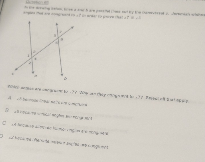 In the drawing below, lines a and b are parallel lines cut by the transversal c. Jeremiah wishes
angles that are congruent to ∠ 7 in order to prove that ∠ 7≌ ∠ 3
Which angles are congruent to ∠ 7 ? Why are they congruent to ∠ 7 ? Select all that apply.
A ∠ 8 because linear pairs are congruent
B ∠ 6 because vertical angles are congruent
C ∠ 4 because alternate interior angles are congruent
∠ 2 because alternate exterior angles are congruent