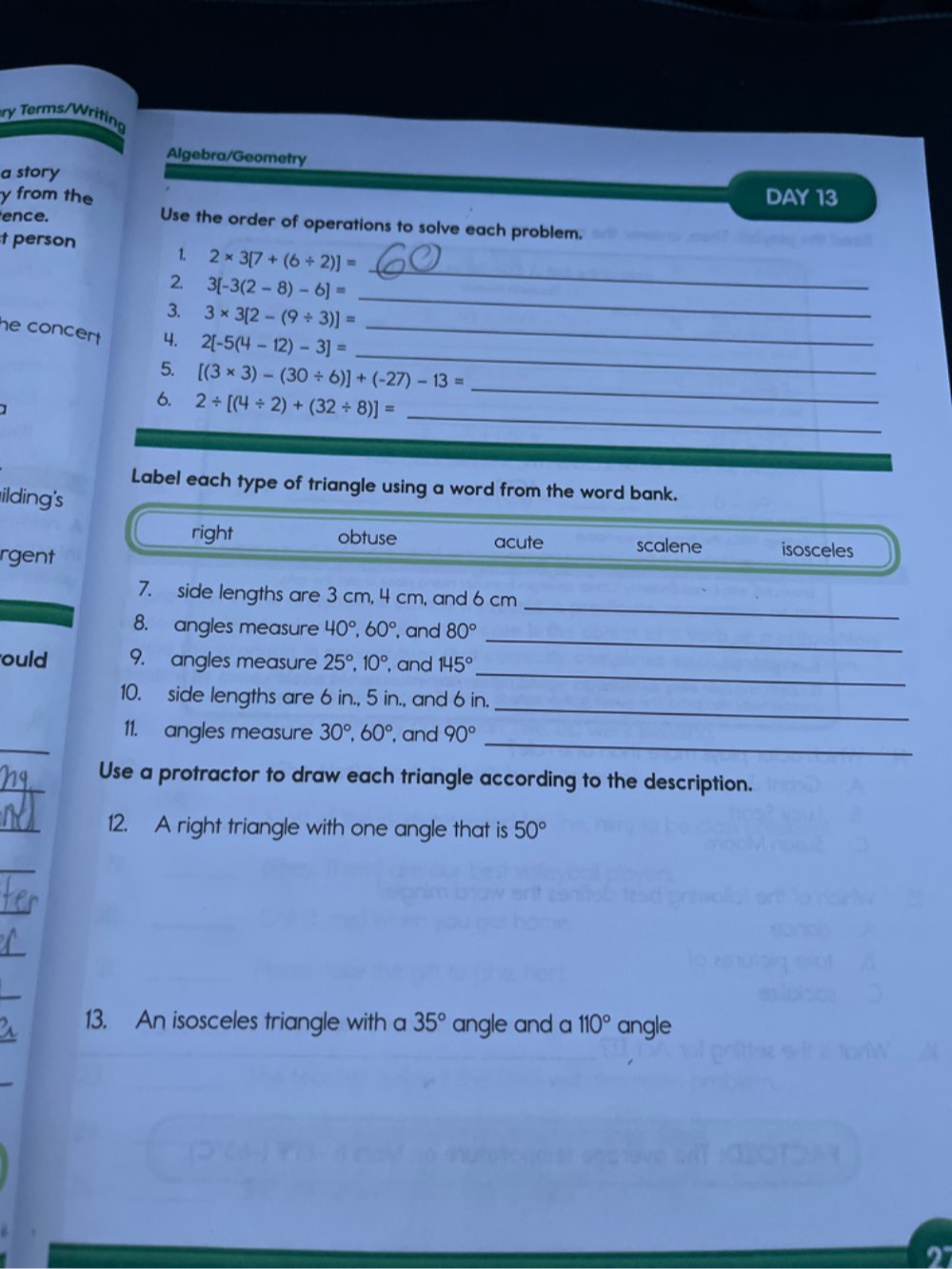 ry Terms/Writing
Algebra/Geometry
a story
y from the DAY 13
ence. Use the order of operations to solve each problem.
t person 1. 2* 3[7+(6/ 2)]=
2 3[-3(2-8)-6]=
_
3. 3* 3[2-(9/ 3)]=
_
_
he concert . 4. 2[-5(4-12)-3]= _
5. [(3* 3)-(30/ 6)]+(-27)-13= _
_
6. 2/ [(4/ 2)+(32/ 8)]=
Label each type of triangle using a word from the word bank.
ilding's
right obtuse acute scalene isosceles
rgent
_
7. side lengths are 3 cm, 4 cm, and 6 cm
_
8. angles measure 40°, 60° , and 80°
_
ould 9. angles measure 25°, 10° , and 145°
_
10. side lengths are 6 in., 5 in., and 6 in.
_
_
11. angles measure 30°, 60° , and 90°
_
Use a protractor to draw each triangle according to the description.
_
12. A right triangle with one angle that is 50°
_
_
13. An isosceles triangle with a 35° angle and a 110° angle
2