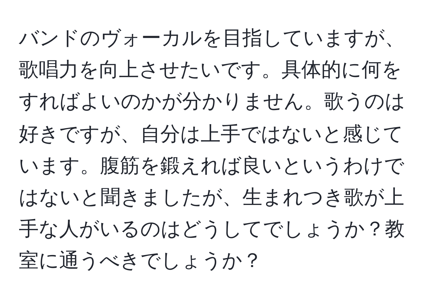 バンドのヴォーカルを目指していますが、歌唱力を向上させたいです。具体的に何をすればよいのかが分かりません。歌うのは好きですが、自分は上手ではないと感じています。腹筋を鍛えれば良いというわけではないと聞きましたが、生まれつき歌が上手な人がいるのはどうしてでしょうか？教室に通うべきでしょうか？