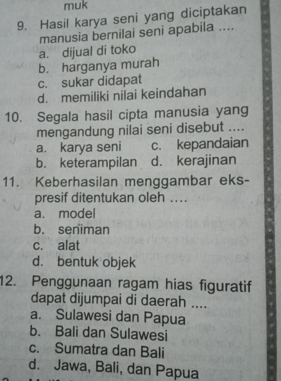 muk
9. Hasil karya seni yang diciptakan
manusia bernilai seni apabila ....
a. dijual di toko
b. harganya murah
c. sukar didapat
d. memiliki nilai keindahan
10. Segala hasil cipta manusia yang
mengandung nilai seni disebut ....
a. karya seni c. kepandaian
b. keterampilan d. kerajinan
11. Keberhasilan menggambar eks-
presif ditentukan oleh ...
a. model
b. seniman
c. alat
d. bentuk objek
12. Penggunaan ragam hias figuratif
dapat dijumpai di daerah ....
a. Sulawesi dan Papua
b. Bali dan Sulawesi
c. Sumatra dan Bali
d. Jawa, Bali, dan Papua