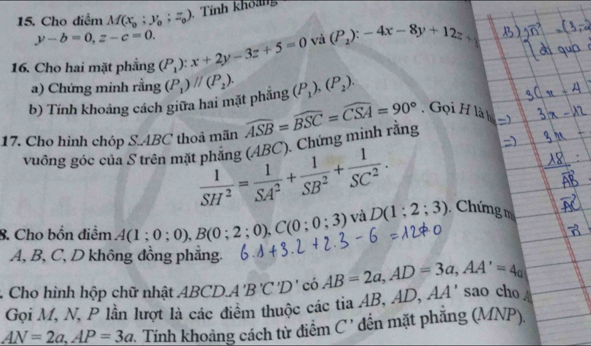 Cho điểm M(x_0;y_0; z_0) Tính khoảng
y-b=0, z-c=0. 
và (P_2):-4x-8y+12z+
16. Cho hai mặt phẳng (P_1):x+2y-3z+5=0
a) Chứng minh rằng (P_1)parallel (P_2). 
b) Tính khoảng cách giữa hai mặt phẳng (P_1), (P_2). 
. Gọi H là h 
17. Cho hình chóp S. ABC thoả mãn
widehat ASB=widehat BSC=widehat CSA=90°
vuông góc của S trên mặt phẳng (ABC). Chứng minh rằng
 1/SH^2 = 1/SA^2 + 1/SB^2 + 1/SC^2 . 
8. Cho bốn điểm A(1;0;0), B(0;2;0), C(0;0;3) và D(1;2;3) Chứng m
A, B, C, D không đồng phăng.
AB=2a, AD=3a, AA'=4a. Cho hình hộp chữ nhật AB CDA'B'C'D' AA' sao cho 
Gọi M, N, P lần lượt là các điểm thuộc các tia AB, AD,
AN=2a, AP=3a v. Tính khoảng cách từ điểm C ' đến mặt phẳng (MNP).