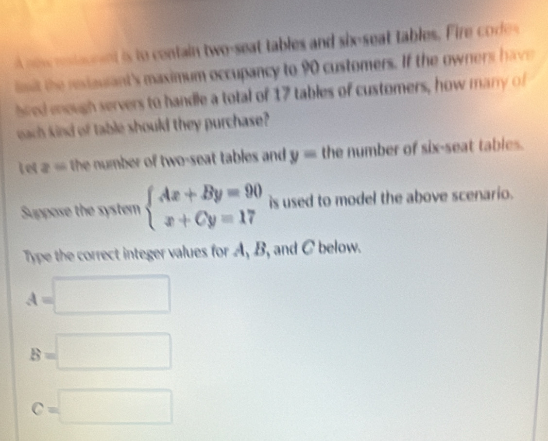 new resteunnt is to centain two-seat tables and six-seat tables. Fire cod 
imt the restaulant's maximum occupancy to 90 customers. If the owners have 
bred enough servers to handle a total of 17 tables of customers, how manry of 
each kind of table should they purchase? 
Let z= the number of two-seat tables and y= the number of six-seat tables. 
Suppose the system beginarrayl Ax+By=90 x+Cy=17endarray. is used to model the above scenario. 
Type the correct integer values for A, B, and C below.
A=□
B=□
C=□