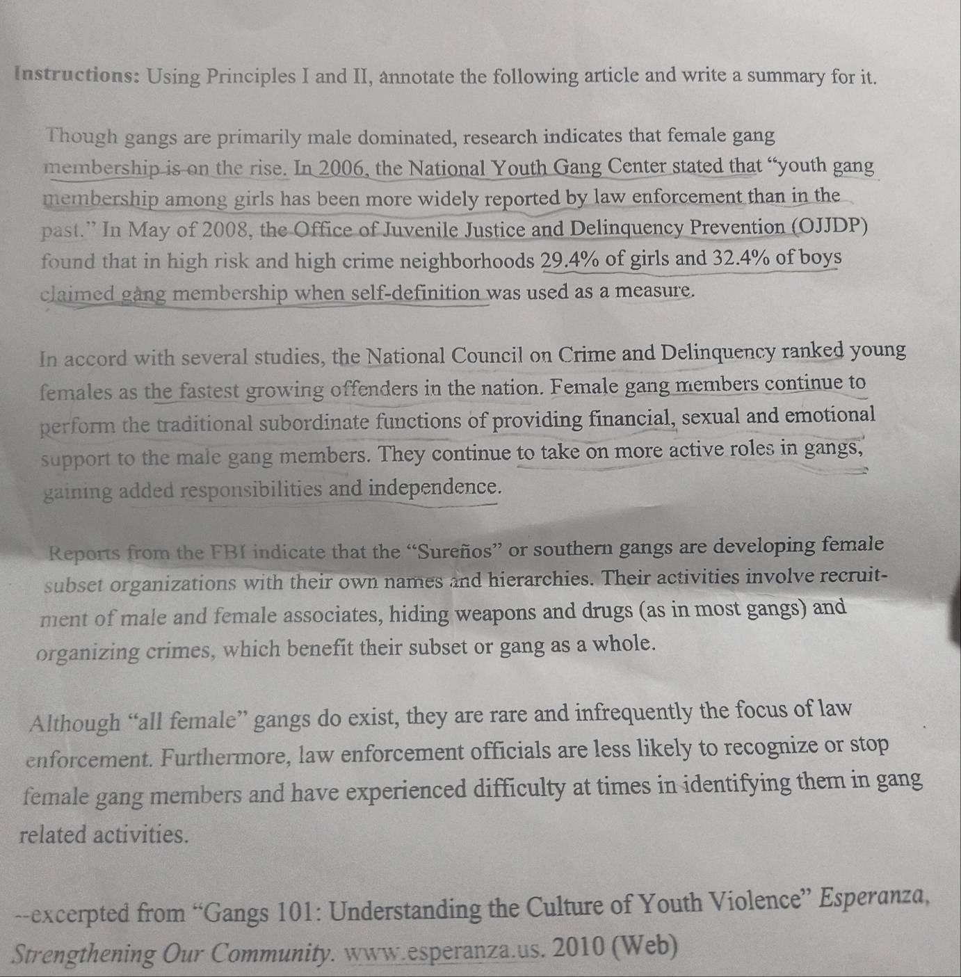 Instructions: Using Principles I and II, annotate the following article and write a summary for it. 
Though gangs are primarily male dominated, research indicates that female gang 
membership is on the rise. In 2006, the National Youth Gang Center stated that “youth gang 
membership among girls has been more widely reported by law enforcement than in the 
past.” In May of 2008, the Office of Juvenile Justice and Delinquency Prevention (OJJDP) 
found that in high risk and high crime neighborhoods 29.4% of girls and 32.4% of boys 
claimed gang membership when self-definition was used as a measure. 
In accord with several studies, the National Council on Crime and Delinquency ranked young 
females as the fastest growing offenders in the nation. Female gang members continue to 
perform the traditional subordinate functions of providing financial, sexual and emotional 
support to the male gang members. They continue to take on more active roles in gangs, 
gaining added responsibilities and independence. 
Reports from the FBI indicate that the “Sureños” or southern gangs are developing female 
subset organizations with their own names and hierarchies. Their activities involve recruit- 
ment of male and female associates, hiding weapons and drugs (as in most gangs) and 
organizing crimes, which benefit their subset or gang as a whole. 
Although “all female” gangs do exist, they are rare and infrequently the focus of law 
enforcement. Furthermore, law enforcement officials are less likely to recognize or stop 
female gang members and have experienced difficulty at times in identifying them in gang 
related activities. 
--excerpted from “Gangs 101: Understanding the Culture of Youth Violence” Esperanza, 
Strengthening Our Community. www.esperanza.us. 2010 (Web)