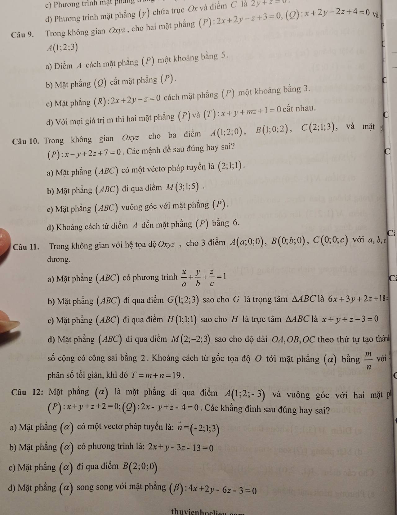 c) Phương trình mật pháng
d) Phương trình mặt phẳng (y) chứa trục Ox và điểm C là 2y+z=0
Câu 9. Trong không gian Oxyz , cho hai mặt phẳng (P):2x+2y-z+3=0,(Q):x+2y-2z+4=0 và
A(1;2;3)
C
a) Điểm A cách mặt phẳng (P) một khoảng bằng 5.
b) Mặt phẳng (Q) cắt mặt phẳng (P) . C
c) Mặt phẳng (R): 2x+2y-z=0 cách mặt phẳng (P) một khoảng bằng 3.
C
d) Với mọi giá trị m thì hai mặt phẳng (P) và (T): x+y+mz+1=0 cắt nhau.
Câu 10. Trong không gian Oxyz cho ba điểm A(1;2;0),B(1;0;2),C(2;1;3) , và mặtp
(P): x-y+2z+7=0. Các mệnh đề sau đúng hay sai?
C
a) Mặt phẳng (ABC) có một véctơ pháp tuyến là (2;1;1).
b) Mặt phẳng (ABC) đi qua điểm M(3;1;5).
c) Mặt phẳng (ABC) vuông góc với mặt phẳng (P).
d) Khoảng cách từ điểm A đến mặt phẳng (P) bằng 6.
Ci
Câu 11. Trong không gian với hệ tọa độ Oxyz , cho 3 điểm A(a;0;0),B(0;b;0),C(0;0;c) với a, b, c
dương.
a) Mặt phẳng (ABC) có phương trình  x/a + y/b + z/c =1
C
b) Mặt phẳng (ABC) đi qua điểm G(1;2;3) sao cho G là trọng tâm △ ABC là 6x+3y+2z+18=
c) Mặt phẳng (ABC) đi qua điểm H(1;1;1) sao cho H là trực tâm △ ABC là x+y+z-3=0
d) Mặt phẳng (ABC) đi qua điểm M(2;-2;3) sao cho độ dài OA,OB,OC theo thứ tự tạo thàn
số cộng có công sai bằng 2. Khoảng cách từ gốc tọa độ O tới mặt phẳng (α) bằng  m/n  với
phân số tối giản, khi đó T=m+n=19.
Câu 12: Mặt phẳng (α) là mặt phẳng đi qua điểm A(1;2;-3) và vuông góc với hai mặt ph
(P) x+y+z+2=0;(Q):2x-y+z-4=0. Các khẳng đinh sau đúng hay sai?
a) Mặt phẳng (α) có một vectơ pháp tuyến là: vector n=(-2;1;3)
b) Mặt phẳng (α) có phương trình là: 2x+y-3z-13=0
c) Mặt phẳng (α) đi qua điểm B(2;0;0)
d) Mặt phẳng (α) song song với mặt phẳng (beta ):4x+2y-6z-3=0