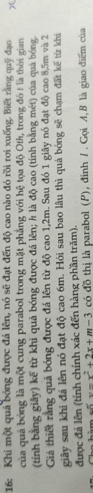 16: Khi một quả bóng được đá lên, nó sẽ đạt đến độ cao nào đó rồi rơi xuống. Biết rằng quỹ đạo 
của quả bóng là một cung parabol trong mặt phẳng với hệ tọa độ Oth, trong đó t là thời gian 
(tính bằng giây) kể từ khi quả bóng được đá lên; h là độ cao (tính bằng mét) của quả bóng. 
Giả thiết rằng quả bóng được đá lên từ độ cao 1,2m. Sau đó 1 giây nó đạt độ cao 8,5m và 2
giây sau khi đá lên nó đạt độ cao 6m. Hỏi sau bao lâu thì quả bóng sẽ chạm đất kế từ khi 
được đá lên (tính chính xác đến hàng phần trăm). 
hàm số v=x^2+2x+m-3 có đồ thị là parabol (P), đỉnh / . Gọi A,B là giao điểm của