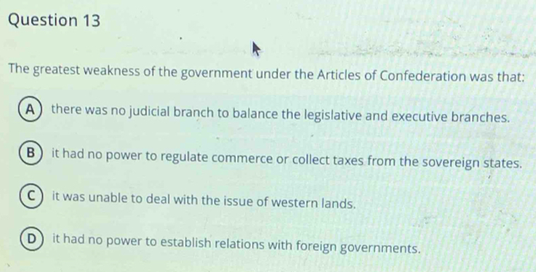 The greatest weakness of the government under the Articles of Confederation was that:
A there was no judicial branch to balance the legislative and executive branches.
B ) it had no power to regulate commerce or collect taxes from the sovereign states.
C) it was unable to deal with the issue of western lands.
D it had no power to establish relations with foreign governments.