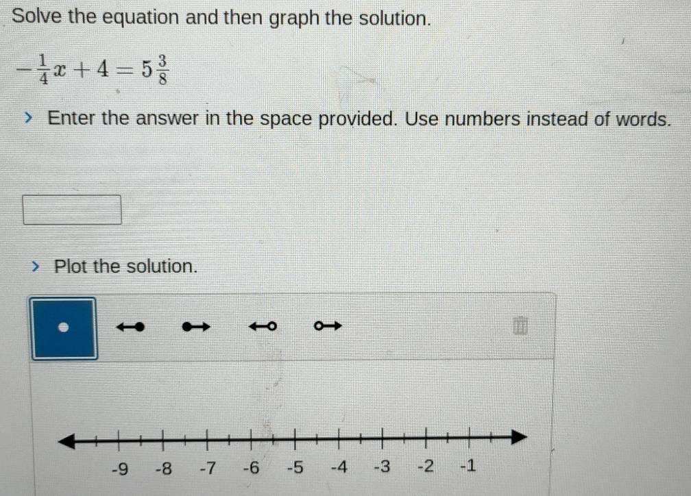 Solve the equation and then graph the solution.
- 1/4 x+4=5 3/8 
Enter the answer in the space provided. Use numbers instead of words. 
Plot the solution.