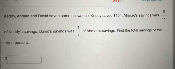 (QR ID 29920) 
Keddy, Ahmad and David saved some allowance. Keddy saved $154. Ahmad's savings was  6/11 
of Keddy's savings. David's savings was  1/7  of Ahmad's savings. Find the total savings of the 
three persons.
$□