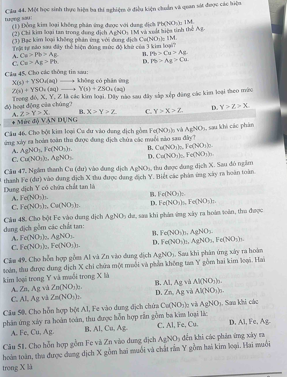 Một học sinh thực hiện ba thí nghiệm ở điều kiện chuẩn và quan sát được các hiện
tượng sau:
(1) Đồng kim loại không phản ứng được với dung dịch Pb(NO_3) 2 1M.
(2) Chì kim loại tan trong dung dịch AgNO_3 1M và xuất hiện tinh thể Ag.
(3) Bạc kim loại không phản ứng với dung dịch Cu(NO_3) 2 1M.
Trật tự nào sau đây thể hiện đúng mức độ khử của 3 kim loại?
A. Cu>Pb>Ag.
B. Pb>Cu>Ag.
C. Cu>Ag>Pb.
D. Pb>Ag>Cu.
Câu 45. Cho các thông tin sau:
X(s)+YSO_4(aq)to không có phản ứng
Z(s)+YSO_4(aq)to Y(s)+ZSO_4(aq)
Trong đó, X, Y, Z là các kim loại. Dãy nào sau dây sắp xếp đúng các kim loại theo mức
độ hoạt động của chúng?
A. Z>Y>X. B. X>Y>Z. C. Y>X>Z. D. Y>Z>X.
Mức độ VậN DỤNG
Câu 46. Cho bột kim loại Cu dư vào dung dịch gồm Fe(NO_3) 3 và AgNO_3 , sau khi các phản
ứng xảy ra hoàn toàn thu được dung dịch chứa các muối nào sau đây?
A. AgNO_3,Fe(NO_3)_3.
B. Cu(NO_3)_2,Fe(NO_3)_2.
C. Cu(NO_3)_2,AgNO_3.
D. Cu(NO_3)_2,Fe(NO_3)_3.
Câu 47. Ngâm thanh Cu (dư) vào dung dịch AgNO_3 ,, thu được dung dịch X. Sau đó ngâm
thanh Fe (dư) vào dung dịch X thu được dung dịch Y. Biết các phản ứng xảy ra hoàn toàn.
Dung dịch Y có chứa chất tan là
A. Fe(NO_3)_3.
B. Fe(NO_3)_2.
C. Fe(NO_3)_2,Cu(NO_3)_2. D. Fe(NO_3)_3,Fe(NO_3)_2.
Câu 48. Cho bột Fe vào dung dịch AgNO_3 dư, sau khi phản ứng xảy ra hoàn toàn, thu được
dung dịch gồm các chất tan:
A. Fe(NO_3)_2,AgNO_3. B. Fe(NO_3)_3,AgNO_3.
C. Fe(NO_3)_2,Fe(NO_3)_3. D. Fe(NO_3)_2,AgNO_3,Fe(NO_3)_3.
Câu 49. Cho hỗn hợp gồm Al và Zn vào dung dịch AgNO_3. Sau khi phản ứng xảy ra hoàn
toàn, thu được dung dịch X chi chứa một muối và phần không tan Y gồm hai kim loại. Hai
kim loại trong Y và muối trong X là
A. Zn, Ag và Zn(NO_3)_2. B. Al, Ag và Al(NO_3)_3.
D. Zn,Ag và Al(NO_3)_3.
C. Al, Ag và Zn(NO_3)_2.
Câu 50. Cho hỗn hợp bột Al, Fe vào dung dịch chứa Cu(NO_3) 2 và AgNO_3. Sau khi các
phản ứng xảy ra hoàn toàn, thu được hỗn hợp rắn gồm ba kim loại là:
A. Fe, Cu, Ag. B. Al, Cu, Ag. C. Al, Fe, Cu. D. Al, Fe, Ag.
Câu 51. Cho hỗn hợp gồm Fe và Zn vào dung dịch AgNO_3 đến khi các phản ứng xảy ra
hoàn toàn, thu được dung dịch X gồm hai muối và chất rắn Y gồm hai kim loại. Hai muối
trong X là