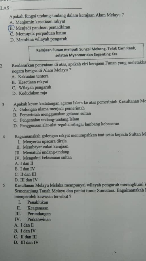 LAS :_
Apakah fungsi undang-undang dalam kerajaan Alam Melayu ?
A. Menjamin kesetiaan rakyat
B. Menjadi panduan pentadbiran
C. Memupuk perpaduan kaum
D. Membina wilayah pengaruh
Kerajaan Funan meliputi Sungai Mekong, Teluk Cam Ranh,
selatan Myanmar dan Segenting Kra
2 Berdasarkan penyataan di atas, apakah ciri kerajaan Funan yang meletakka
negara bangsa di Alam Melayu ?
A. Kekuatan tentera
B. Kesetiaan rakyat
C. Wilayah pengaruh
D. Kedudukan raja
3 Apakah kesan kedatangan agama Islam ke atas pemerintah Kesultanan Me
A. Golongan ulama menjadi pemerintah
B. Pemerintah menggunakan gelaran sultan
C. Pengenalan undang-undang Islam
D. Penggunaan alat-alat regalia sebagai lambang kebesaran
4 Bagaimanakah golongan rakyat menumpahkan taat setia kepada Sultan M
L. Menyertai upacara diraja
II. Membayar cukai kerajaan
III. Mematuhi undang-undang
IV. Mengakui kekuasaan sultan
A. I dan Il
B. I dan IV
C. II dan III
D. III dan IV
5 Kesultanan Melayu Melaka mempunyai wilayah pengaruh merangkumi I
Semenanjung Tanah Melayu dan pantai timur Sumatera. Bagaimanakah 
memperoleh kawasan tersebut ?
I. Penaklukan
II. Keagamaan
III. Perundangan
IV. Perkahwinan
A. I dan Il
B. I dan IV
C. II dan III
D. III dan IV