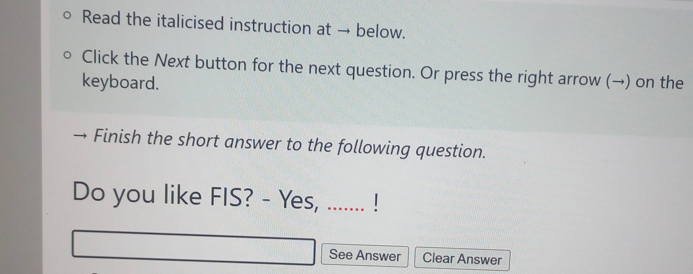 Read the italicised instruction at → below. 
Click the Next button for the next question. Or press the right arrow (→) on the 
keyboard. 
Finish the short answer to the following question. 
Do you like FIS? - Yes, ....... ! 
See Answer Clear Answer