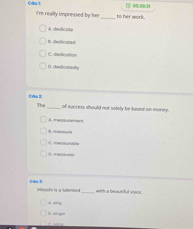 00:39:31 
I'm really impressed by her_ to her work.
A. dedicate
B. dedicated
C. dedication
D. dedicatedly
Câu 2:
The _of success should not solely be based on money.
A. measurement
B. measure
C. measurable
D. measures
Câu 3:
Hitoshi is a talented _with a beautiful voice.
A. sing
B. singer
C. sana