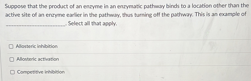 Suppose that the product of an enzyme in an enzymatic pathway binds to a location other than the
active site of an enzyme earlier in the pathway, thus turning off the pathway. This is an example of
_. Select all that apply.
Allosteric inhibition
Allosteric activation
Competitive inhibition