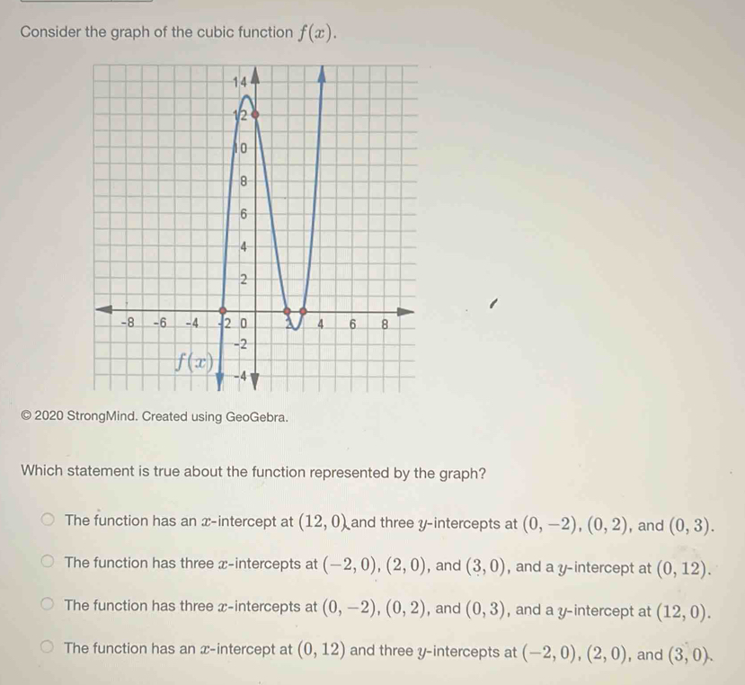 Consider the graph of the cubic function f(x).
© 2020 StrongMind. Created using GeoGebra.
Which statement is true about the function represented by the graph?
The function has an x-intercept at (12,0) and three y-intercepts at (0,-2),(0,2) , and (0,3).
The function has three x-intercepts at (-2,0),(2,0) , and (3,0) , and a y-intercept at (0,12).
The function has three x-intercepts at (0,-2),(0,2) , and (0,3) , and a y-intercept at (12,0).
The function has an x-intercept at (0,12) and three y-intercepts at (-2,0),(2,0) , and (3,0).