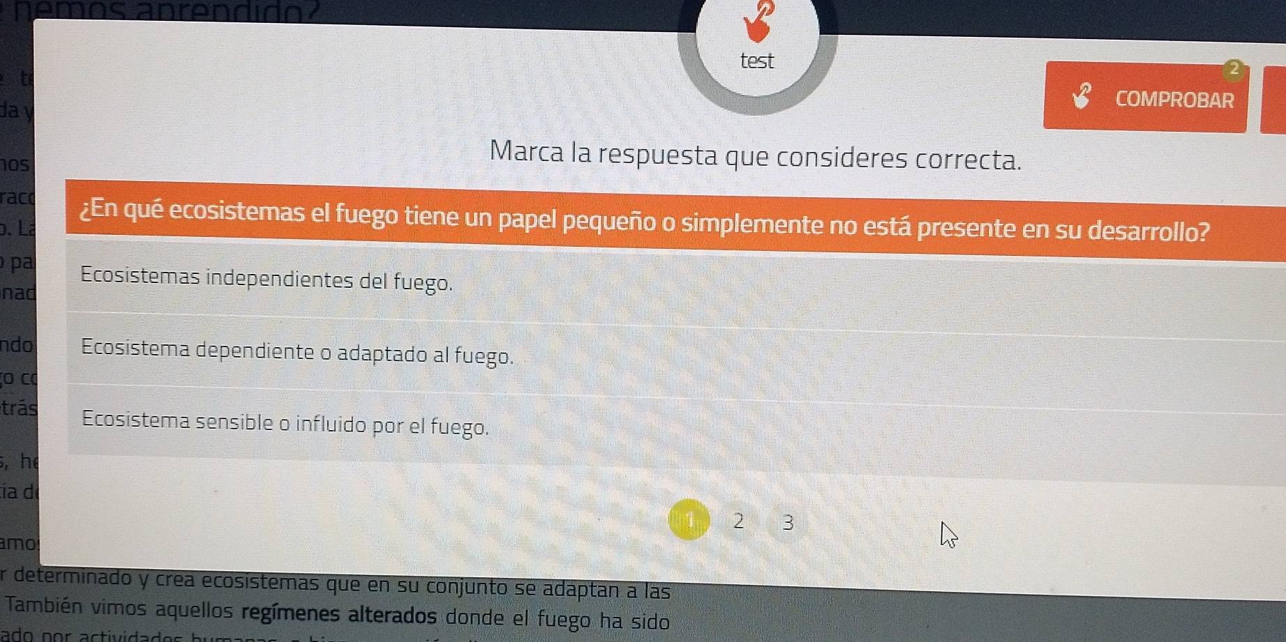 nemos anrendido?
test
t
da y
COMPROBAR
105
Marca la respuesta que consideres correcta.
raco ¿En qué ecosistemas el fuego tiene un papel pequeño o simplemente no está presente en su desarrollo?
b. Lª
pa Ecosistemas independientes del fuego.
nad
ndo Ecosistema dependiente o adaptado al fuego.
o cơ
trás Ecosistema sensible o influido por el fuego.
5, he
ía d
2 3
amo
r determinado y crea ecosistemas que en su conjunto se adáptan a las
También vimos aquellos regímenes alterados donde el fuego ha sido