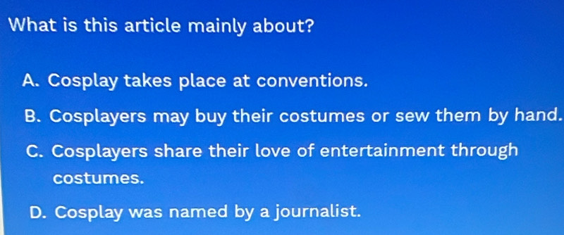 What is this article mainly about?
A. Cosplay takes place at conventions.
B. Cosplayers may buy their costumes or sew them by hand.
C. Cosplayers share their love of entertainment through
costumes.
D. Cosplay was named by a journalist.