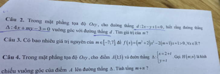 Trong mặt phẳng tọa độ Oxy, cho đường thắng d:2x-y+1=0 , biết rằng đường thắng
△ :4x+my-3=0 vuông góc với đường thắng đ. Tim giá trị của m ? 
Câu 3. Có bao nhiêu giá trị nguyên của m∈ [-7;7] dè f(x)=(m^2+2)x^2-2(m+1)x+1>0, forall x∈ R. 
Câu 4. Trong mặt phẳng tọa độ Oxy , cho điểm A(1:1) và đườn thắng △ :beginarrayl x=2+t y=tendarray.. Gọi H(m,n) là hình 
chiếu vuông góc của điểm A lên đường thẳng A. Tính tổng m+n ?