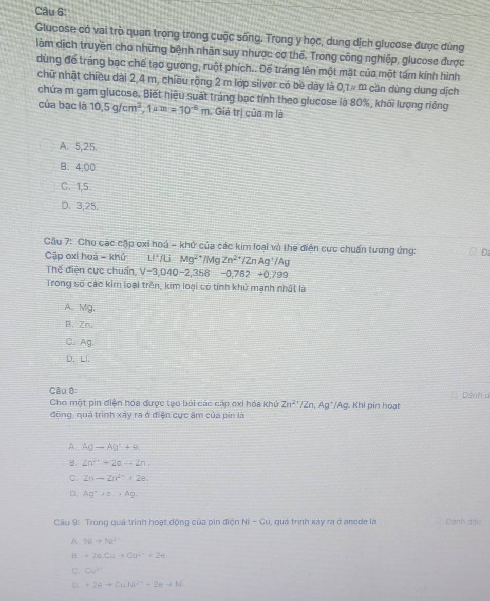 Glucose có vai trò quan trọng trong cuộc sống. Trong y học, dung dịch glucose được dùng
làm dịch truyền cho những bệnh nhân suy nhược cơ thể. Trong công nghiệp, glucose được
dùng để tráng bạc chế tạo gương, ruột phích.. Để tráng lên một mặt của một tấm kính hình
chữ nhật chiều dài 2,4 m, chiều rộng 2 m lớp silver có bề dày là 0,1μ m cần dùng dung dịch
chứa m gam glucose. Biết hiệu suất tráng bạc tính theo glucose là 80%, khối lượng riêng
của bạc là 10,5g/cm^3,1mu m=10^(-6)m 1. Giá trị của m là
A. 5,25.
B、4,00
C. 1,5.
D. 3,25.
Câu 7: Cho các cặp oxi hoá - khử của các kim loại và thế điện cực chuẩn tương ứng:
Cặp oxì hoá - khứ the Li^+/ Li Mg^(2+)/MgZn^(2+)/ZnAg^+/Ag
D:
Thế điện cực chuẩn, V-3,040-2,356-0,762+0,799
Trong số các kim loại trên, kim loại có tính khử mạnh nhất là
A. Mg.
B.Zn.
C. Ag.
D. Li.
Câu 8: Dánh c
Cho một pin điện hóa được tạo bởi các cặp oxi hóa khứ Zn^(2+)/Zn,Ag^+/Ag. Khi pin hoạt
động, quá trình xáy ra ở điện cực âm của pin là
A. Agto Ag^++e.
B. Zn^(2+)+2eto Zn.
C. Znto Zn^(2+)+2e.
D. Ag^-+eto Ag.
Câu 9: Trong quá trình hoạt động của pin điện Ni-Cu , quá trình xảy ra ở anode là Đánh dấu
A. Nito Ni^-
B. +2e.Cuto Cu^(2+)+2e.
C. Cu^(2+)
D. +2eto Cu.Ni^(2+)+2eto Ni.