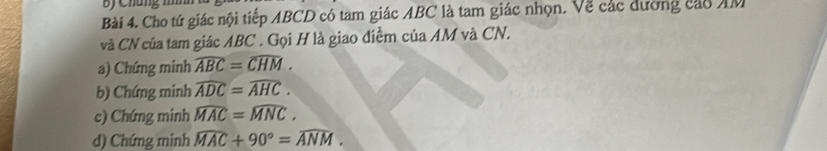 By Chúng 1 
Bài 4. Cho tứ giác nội tiếp ABCD có tam giác ABC là tam giác nhọn. Vẽ các dương cáo AM
và CN của tam giác ABC. Gọi H là giao điểm của AM và CN. 
a) Chứng minh widehat ABC=widehat CHM. 
b) Chứng minh widehat ADC=widehat AHC. 
c) Chứng minh widehat MAC=widehat MNC. 
d) Chứng minh widehat MAC+90°=widehat ANM.