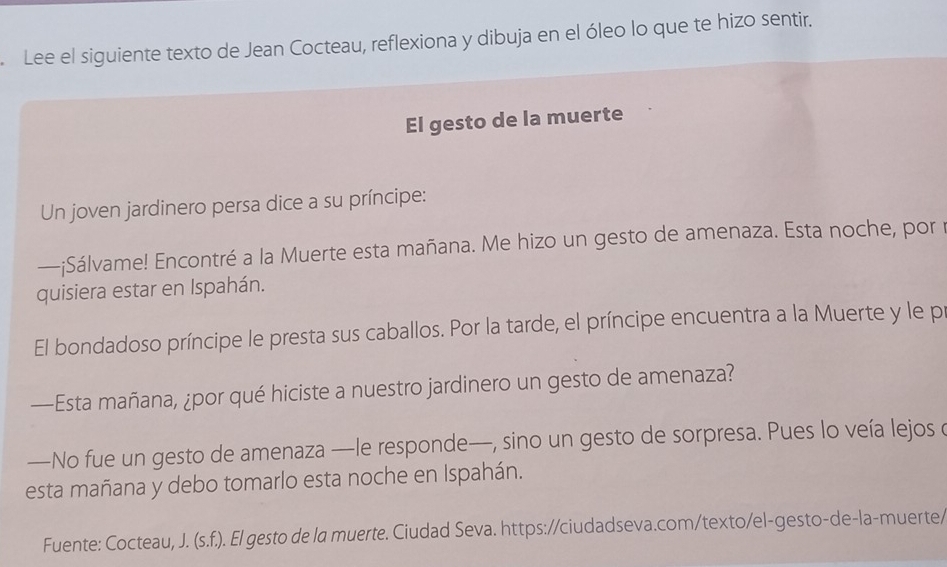 Lee el siguiente texto de Jean Cocteau, reflexiona y dibuja en el óleo lo que te hizo sentir. 
El gesto de la muerte 
Un joven jardinero persa dice a su príncipe: 
—¡Sálvame! Encontré a la Muerte esta mañana. Me hizo un gesto de amenaza. Esta noche, por 
quisiera estar en Ispahán. 
El bondadoso príncipe le presta sus caballos. Por la tarde, el príncipe encuentra a la Muerte y le p 
—Esta mañana, ¿por qué hiciste a nuestro jardinero un gesto de amenaza? 
—No fue un gesto de amenaza —le responde—, sino un gesto de sorpresa. Pues lo veía lejos o 
esta mañana y debo tomarlo esta noche en Ispahán. 
Fuente: Cocteau, J. (s.f.) o. El gesto de la muerte. Ciudad Seva. https://ciudadseva.com/texto/el-gesto-de-la-muerte/