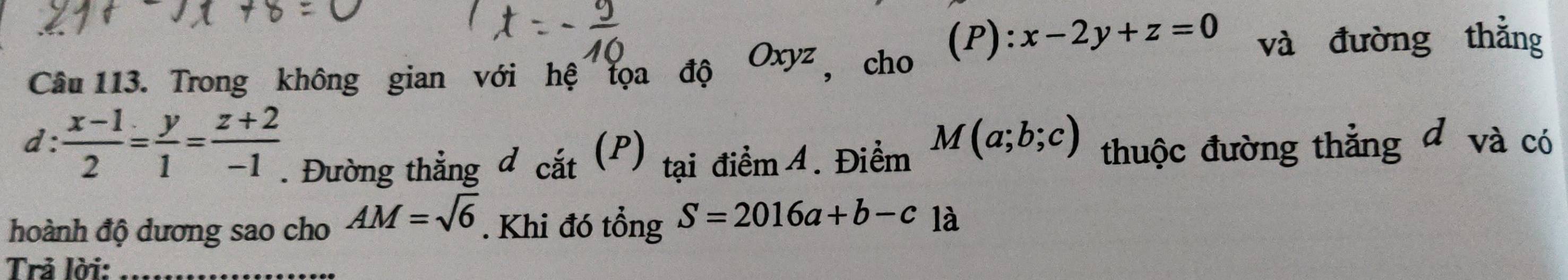 x-2y+z=0 và đường thẳng 
Câu 113. Trong không gian với hệ tọa độ Oxyz , cho 
d:  (x-1)/2 = y/1 = (z+2)/-1  T. Đường thẳng đ cắt (P) tại điểm 4. Điểm
M(a;b;c) thuộc đường thẳng đ và có 
hoành độ dương sao cho AM=sqrt(6). Khi đó tổng S=2016a+b-c1a
Trả lời:_