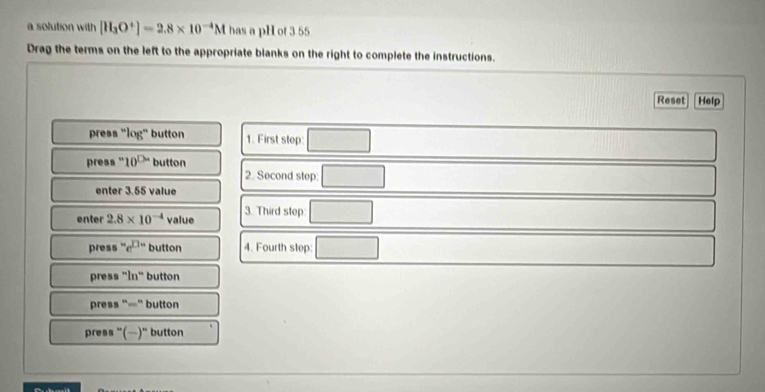 a solution with [H_3O^+]=2.8* 10^(-4)M has a pH of 3 55
Drag the terms on the left to the appropriate blanks on the right to complete the instructions. 
Reset Help 
press "log" button 1. First step: 
press "' 10^(□) button 
2. Second step 
enter 3.55 value 
enter 2.8* 10^(-4) value 3. Third step: 
press e^(□ -) button 4. Fourth step: 
press " n^(th) button 
press “=" button 
press '()' button