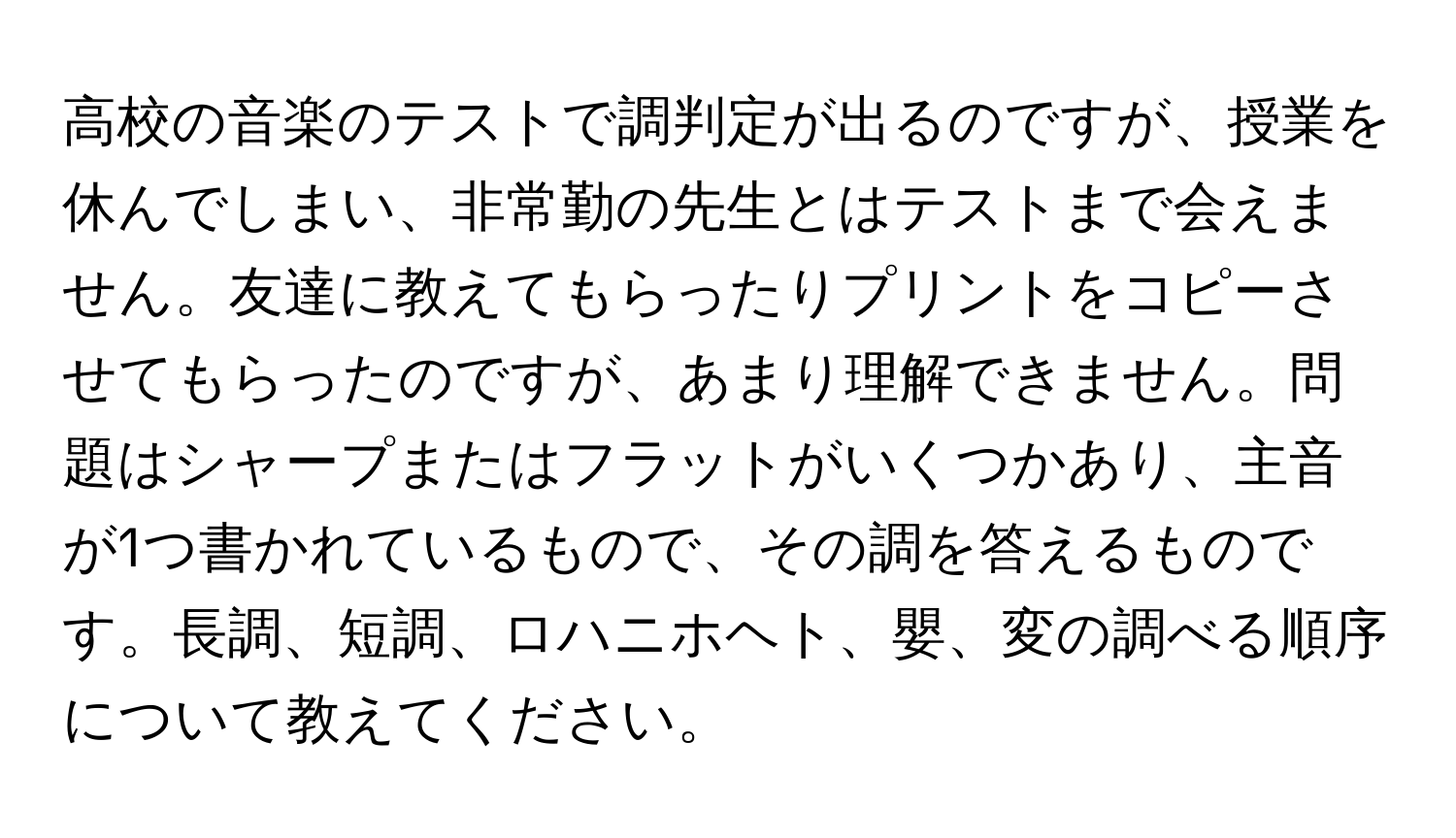 高校の音楽のテストで調判定が出るのですが、授業を休んでしまい、非常勤の先生とはテストまで会えません。友達に教えてもらったりプリントをコピーさせてもらったのですが、あまり理解できません。問題はシャープまたはフラットがいくつかあり、主音が1つ書かれているもので、その調を答えるものです。長調、短調、ロハニホヘト、嬰、変の調べる順序について教えてください。